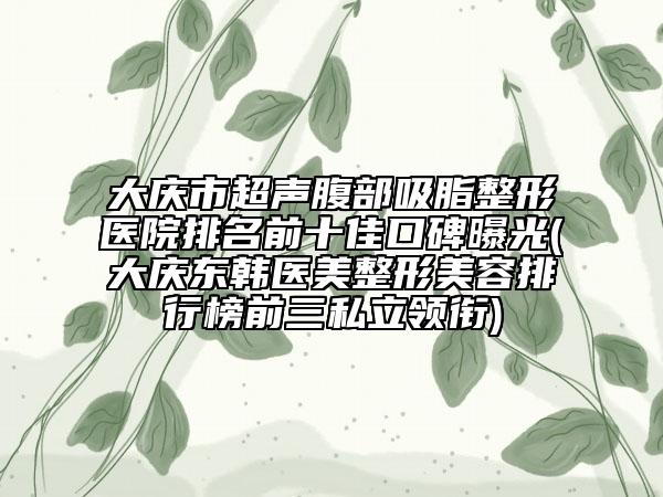 大庆市超声腹部吸脂整形医院排名前十佳口碑曝光(大庆东韩医美整形美容排行榜前三私立领衔)