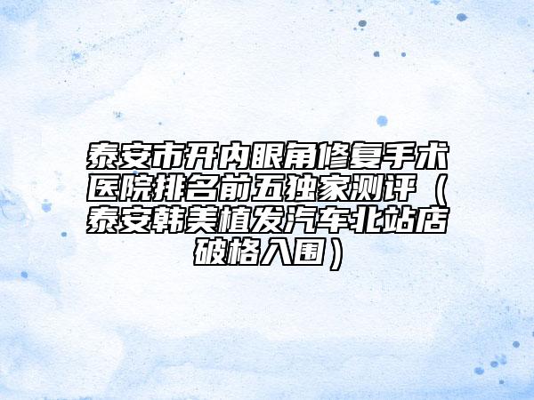 泰安市开内眼角修复手术医院排名前五独家测评（泰安韩美植发汽车北站店破格入围）