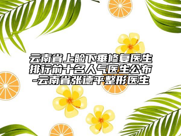 云南省上睑下垂修复医生排行前十名人气医生公布-云南省张德平整形医生