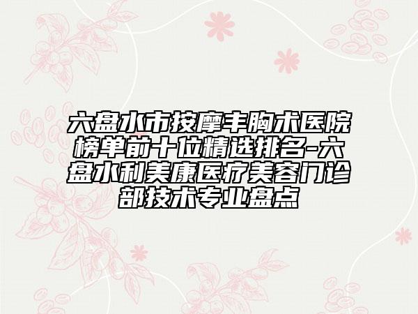 六盘水市按摩丰胸术医院榜单前十位精选排名-六盘水利美康医疗美容门诊部技术专业盘点