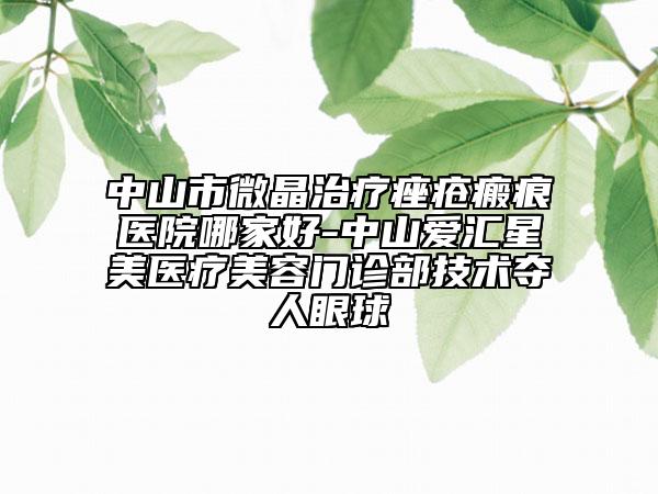 中山市微晶治疗痤疮瘢痕医院哪家好-中山爱汇星美医疗美容门诊部技术夺人眼球