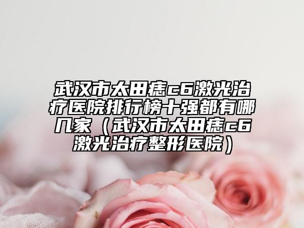 武汉市太田痣c6激光治疗医院排行榜十强都有哪几家（武汉市太田痣c6激光治疗整形医院）
