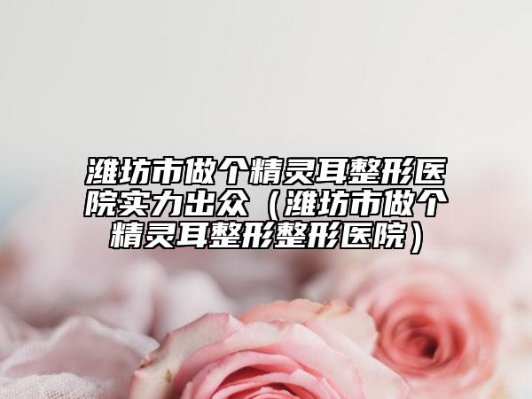 潍坊市做个精灵耳整形医院实力出众（潍坊市做个精灵耳整形整形医院）
