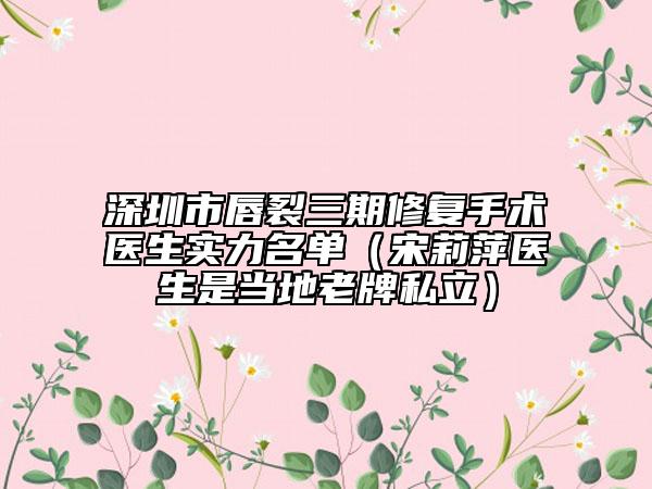 深圳市唇裂三期修复手术医生实力名单（宋莉萍医生是当地老牌私立）