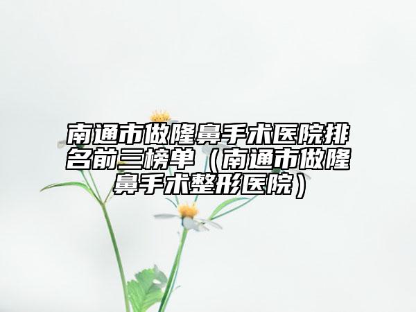 南通市做隆鼻手术医院排名前三榜单（南通市做隆鼻手术整形医院）