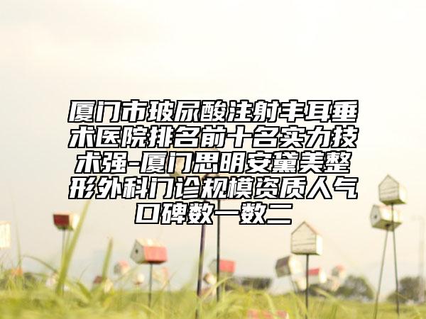 厦门市玻尿酸注射丰耳垂术医院排名前十名实力技术强-厦门思明安黛美整形外科门诊规模资质人气口碑数一数二