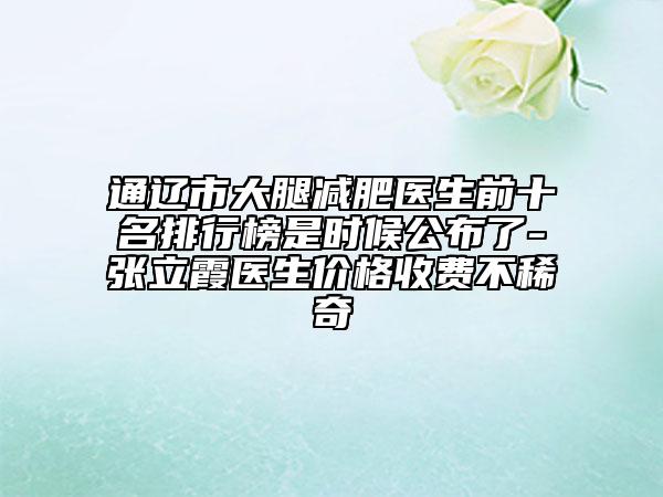 通辽市大腿减肥医生前十名排行榜是时候公布了-张立霞医生价格收费不稀奇