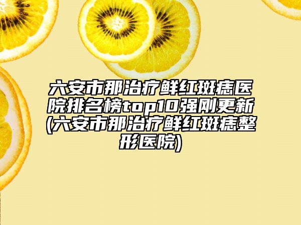 六安市那治疗鲜红斑痣医院排名榜top10强刚更新(六安市那治疗鲜红斑痣整形医院)