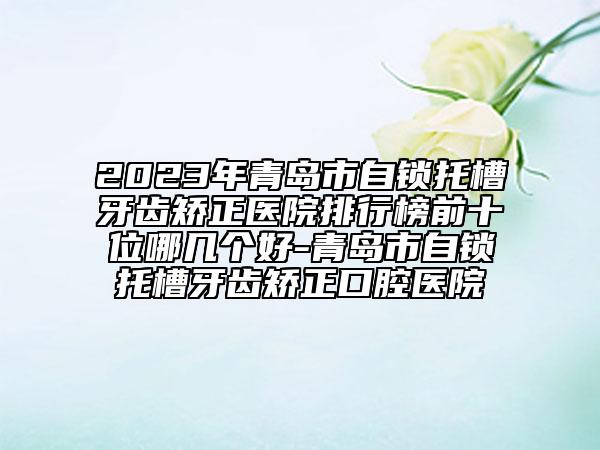 2023年青岛市自锁托槽牙齿矫正医院排行榜前十位哪几个好-青岛市自锁托槽牙齿矫正口腔医院