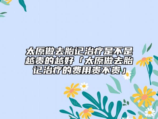 太原做去胎记治疗是不是越贵的越好「太原做去胎记治疗的费用贵不贵」
