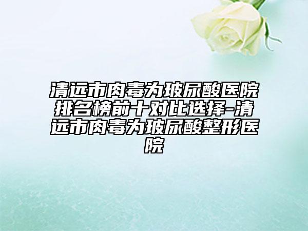 清远市肉毒为玻尿酸医院排名榜前十对比选择-清远市肉毒为玻尿酸整形医院