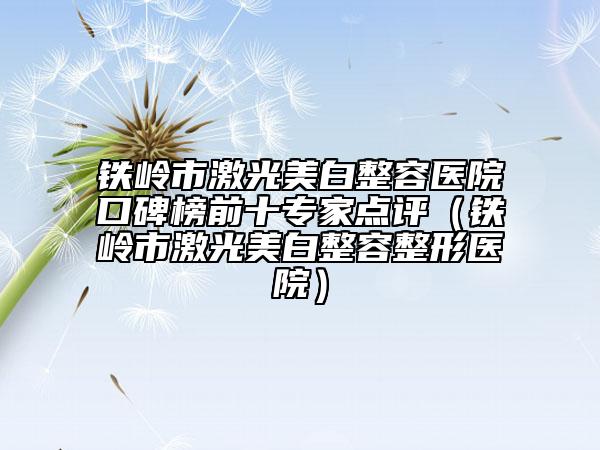 铁岭市激光美白整容医院口碑榜前十专家点评（铁岭市激光美白整容整形医院）