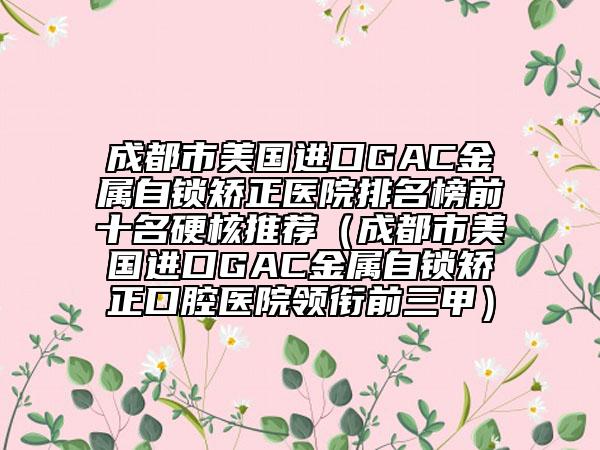 成都市美国进口GAC金属自锁矫正医院排名榜前十名硬核推荐（成都市美国进口GAC金属自锁矫正口腔医院领衔前三甲）