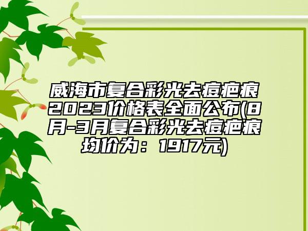 威海市复合彩光去痘疤痕2023价格表全面公布(8月-3月复合彩光去痘疤痕均价为：1917元)