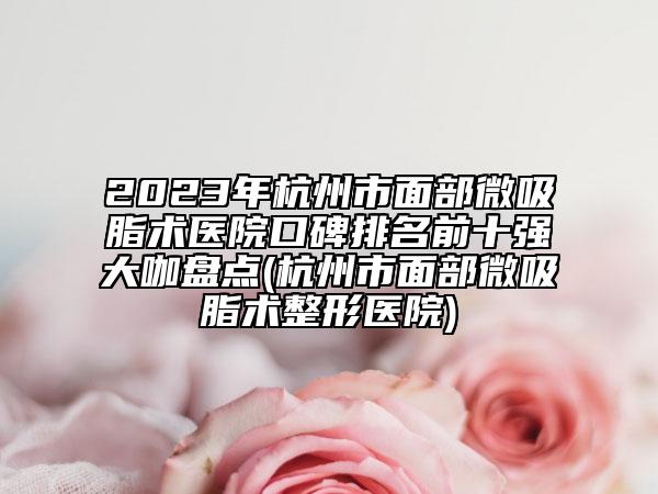 2023年杭州市面部微吸脂术医院口碑排名前十强大咖盘点(杭州市面部微吸脂术整形医院)