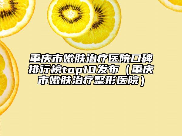 重庆市嫩肤治疗医院口碑排行榜top10发布（重庆市嫩肤治疗整形医院）