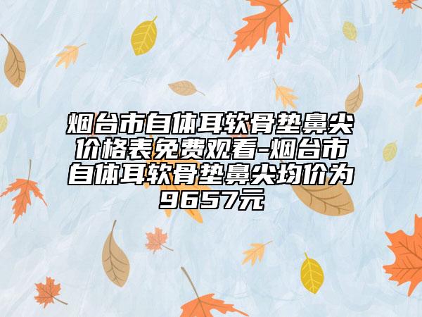 烟台市自体耳软骨垫鼻尖价格表免费观看-烟台市自体耳软骨垫鼻尖均价为9657元