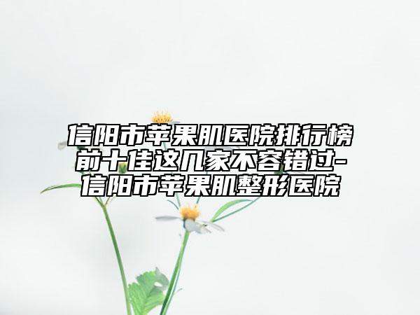 信阳市苹果肌医院排行榜前十佳这几家不容错过-信阳市苹果肌整形医院
