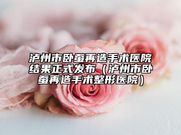 泸州市卧蚕再造手术医院结果正式发布（泸州市卧蚕再造手术整形医院）