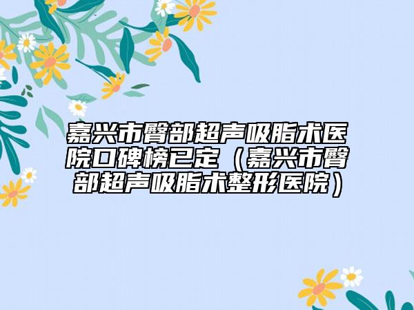 嘉兴市臀部超声吸脂术医院口碑榜已定（嘉兴市臀部超声吸脂术整形医院）