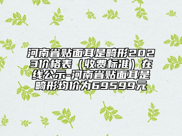 河南省贴面耳是畸形2023价格表（收费标准）在线公示-河南省贴面耳是畸形均价为69599元