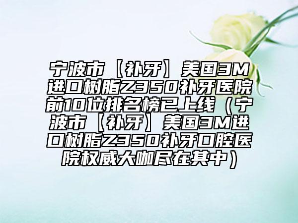 宁波市【补牙】美国3M进口树脂Z350补牙医院前10位排名榜已上线（宁波市【补牙】美国3M进口树脂Z350补牙口腔医院权威大咖尽在其中）