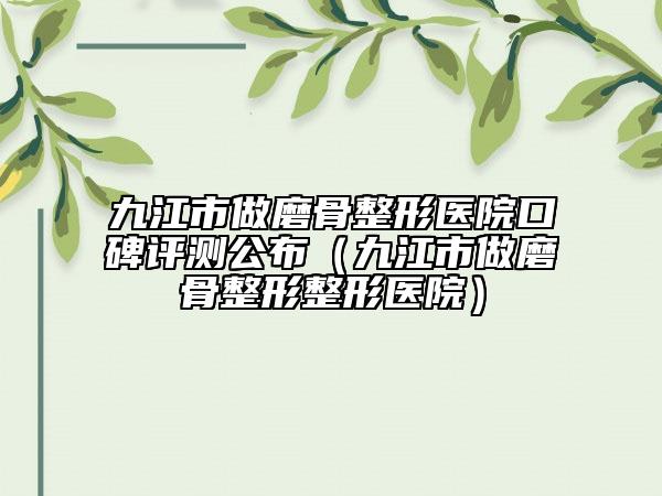 九江市做磨骨整形医院口碑评测公布（九江市做磨骨整形整形医院）