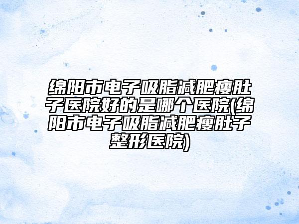 绵阳市电子吸脂减肥瘦肚子医院好的是哪个医院(绵阳市电子吸脂减肥瘦肚子整形医院)