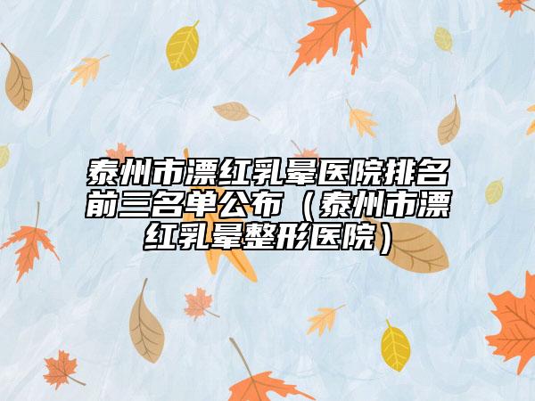 泰州市漂红乳晕医院排名前三名单公布（泰州市漂红乳晕整形医院）