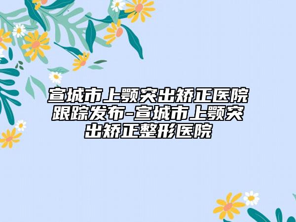 宣城市上颚突出矫正医院跟踪发布-宣城市上颚突出矫正整形医院