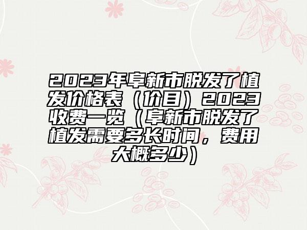 2023年阜新市脱发了植发价格表（价目）2023收费一览（阜新市脱发了植发需要多长时间，费用大概多少）
