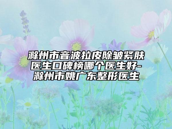 滁州市音波拉皮除皱紧肤医生口碑榜哪个医生好-滁州市姚广东整形医生