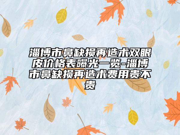 淄博市鼻缺损再造术双眼皮价格表曝光一览-淄博市鼻缺损再造术费用贵不贵