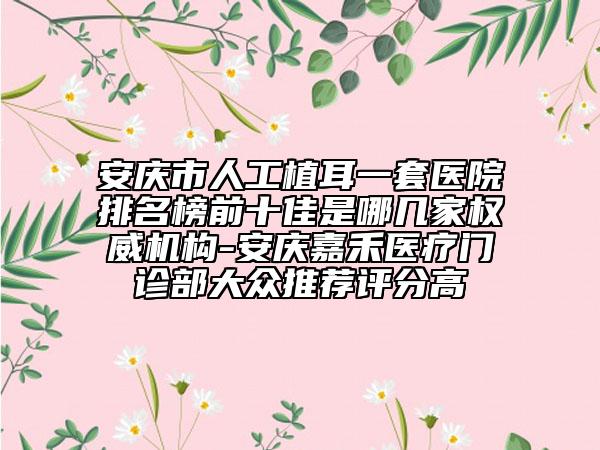 安庆市人工植耳一套医院排名榜前十佳是哪几家权威机构-安庆嘉禾医疗门诊部大众推荐评分高
