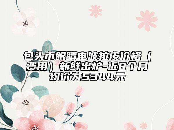 包头市眼睛电波拉皮价格（费用）新鲜出炉-近8个月均价为5344元