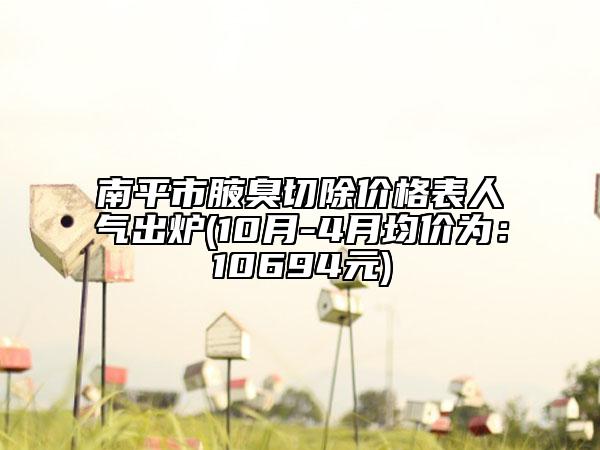 南平市腋臭切除价格表人气出炉(10月-4月均价为：10694元)
