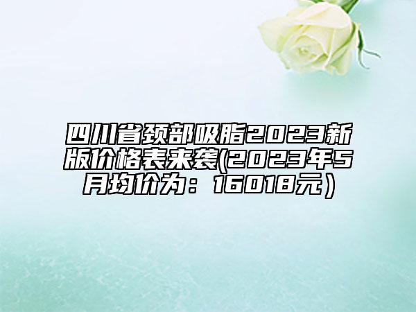 四川省颈部吸脂2023新版价格表来袭(2023年5月均价为：16018元）