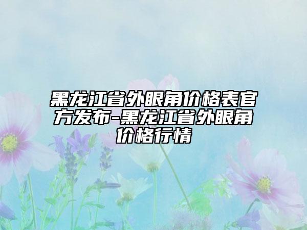 黑龙江省外眼角价格表官方发布-黑龙江省外眼角价格行情