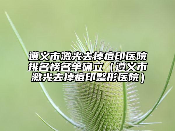 遵义市激光去掉痘印医院排名榜名单确立（遵义市激光去掉痘印整形医院）