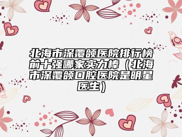 北海市深覆颌医院排行榜前十强哪家实力棒（北海市深覆颌口腔医院是明星医生）