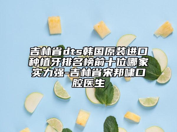 吉林省dts韩国原装进口种植牙排名榜前十位哪家实力强-吉林省宋邦啸口腔医生