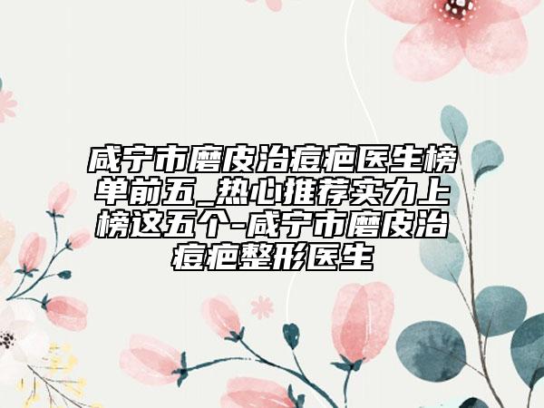 咸宁市磨皮治痘疤医生榜单前五_热心推荐实力上榜这五个-咸宁市磨皮治痘疤整形医生