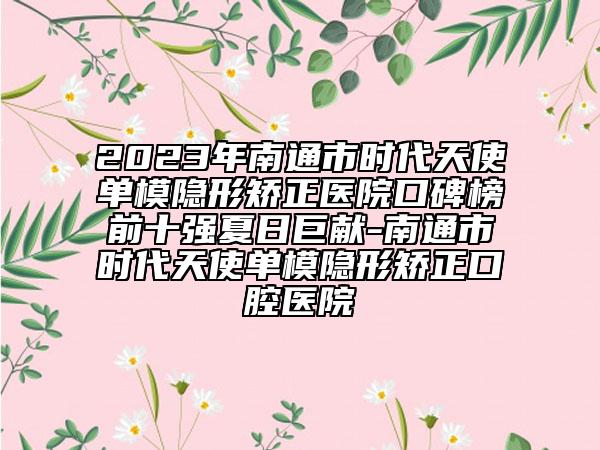 2023年南通市时代天使单模隐形矫正医院口碑榜前十强夏日巨献-南通市时代天使单模隐形矫正口腔医院