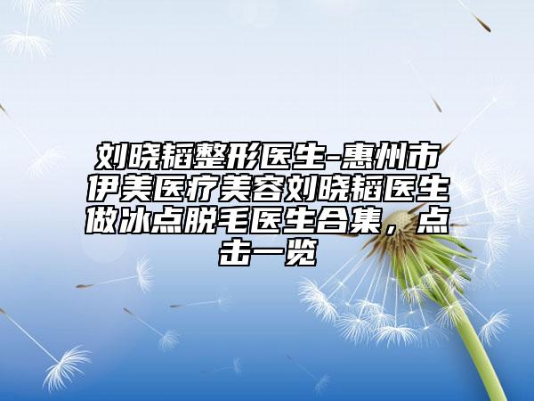 刘晓韬整形医生-惠州市伊美医疗美容刘晓韬医生做冰点脱毛医生合集，点击一览