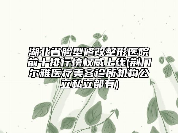 湖北省脸型修改整形医院前十排行榜权威上线(荆门尔雅医疗美容诊所机构公立私立都有)