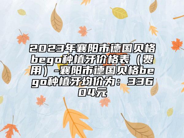 2023年襄阳市德国贝格bego种植牙价格表（费用）-襄阳市德国贝格bego种植牙均价为：33604元