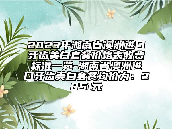 2023年湖南省澳洲进口牙齿美白套餐价格表收费标准一览-湖南省澳洲进口牙齿美白套餐均价为：2851元