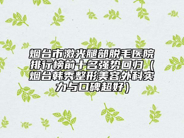烟台市激光腿部脱毛医院排行榜前十名强势回归（烟台韩秀整形美容外科实力与口碑超好）