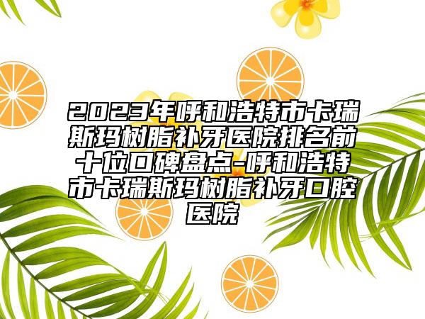 2023年呼和浩特市卡瑞斯玛树脂补牙医院排名前十位口碑盘点-呼和浩特市卡瑞斯玛树脂补牙口腔医院