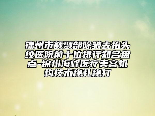 锦州市额颞部除皱去抬头纹医院前十位排行知名盘点-锦州海峰医疗美容机构技术稳扎稳打